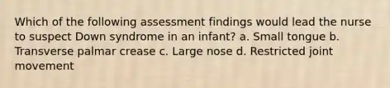 Which of the following assessment findings would lead the nurse to suspect Down syndrome in an infant? a. Small tongue b. Transverse palmar crease c. Large nose d. Restricted joint movement