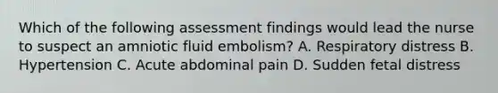 Which of the following assessment findings would lead the nurse to suspect an amniotic fluid embolism? A. Respiratory distress B. Hypertension C. Acute abdominal pain D. Sudden fetal distress