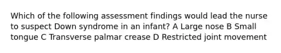 Which of the following assessment findings would lead the nurse to suspect Down syndrome in an infant? A Large nose B Small tongue C Transverse palmar crease D Restricted joint movement