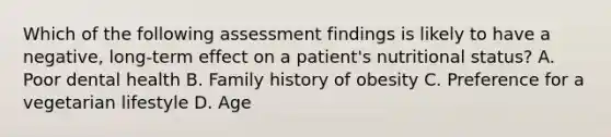 Which of the following assessment findings is likely to have a negative, long-term effect on a patient's nutritional status? A. Poor dental health B. Family history of obesity C. Preference for a vegetarian lifestyle D. Age