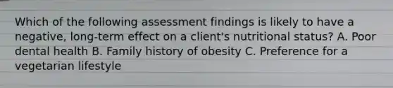 Which of the following assessment findings is likely to have a negative, long-term effect on a client's nutritional status? A. Poor dental health B. Family history of obesity C. Preference for a vegetarian lifestyle