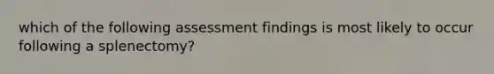 which of the following assessment findings is most likely to occur following a splenectomy?