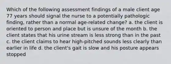 Which of the following assessment findings of a male client age 77 years should signal the nurse to a potentially pathologic finding, rather than a normal age-related change? a. the client is oriented to person and place but is unsure of the month b. the client states that his urine stream is less strong than in the past c. the client claims to hear high-pitched sounds less clearly than earlier in life d. the client's gait is slow and his posture appears stopped