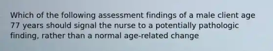 Which of the following assessment findings of a male client age 77 years should signal the nurse to a potentially pathologic finding, rather than a normal age-related change