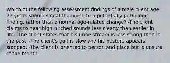 Which of the following assessment findings of a male client age 77 years should signal the nurse to a potentially pathologic finding, rather than a normal age-related change? -The client claims to hear high-pitched sounds less clearly than earlier in life. -The client states that his urine stream is less strong than in the past. -The client's gait is slow and his posture appears stooped. -The client is oriented to person and place but is unsure of the month.