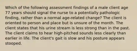 Which of the following assessment findings of a male client age 77 years should signal the nurse to a potentially pathologic finding, rather than a normal age-related change? The client is oriented to person and place but is unsure of the month. The client states that his urine stream is less strong than in the past. The client claims to hear high-pitched sounds less clearly than earlier in life. The client's gait is slow and his posture appears stooped.