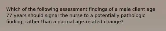 Which of the following assessment findings of a male client age 77 years should signal the nurse to a potentially pathologic finding, rather than a normal age-related change?