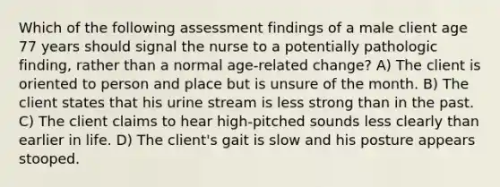 Which of the following assessment findings of a male client age 77 years should signal the nurse to a potentially pathologic finding, rather than a normal age-related change? A) The client is oriented to person and place but is unsure of the month. B) The client states that his urine stream is less strong than in the past. C) The client claims to hear high-pitched sounds less clearly than earlier in life. D) The client's gait is slow and his posture appears stooped.