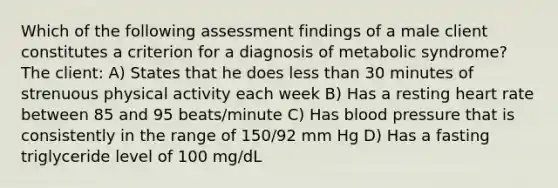 Which of the following assessment findings of a male client constitutes a criterion for a diagnosis of metabolic syndrome? The client: A) States that he does less than 30 minutes of strenuous physical activity each week B) Has a resting heart rate between 85 and 95 beats/minute C) Has blood pressure that is consistently in the range of 150/92 mm Hg D) Has a fasting triglyceride level of 100 mg/dL