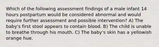 Which of the following assessment findings of a male infant 14 hours postpartum would be considered abnormal and would require further assessment and possible intervention? A) The baby's first stool appears to contain blood. B) The child is unable to breathe through his mouth. C) The baby's skin has a yellowish orange hue.