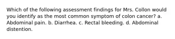 Which of the following assessment findings for Mrs. Collon would you identify as the most common symptom of colon cancer? a. Abdominal pain. b. Diarrhea. c. Rectal bleeding. d. Abdominal distention.