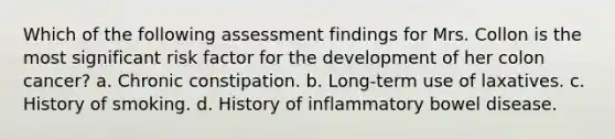 Which of the following assessment findings for Mrs. Collon is the most significant risk factor for the development of her colon cancer? a. Chronic constipation. b. Long-term use of laxatives. c. History of smoking. d. History of inflammatory bowel disease.