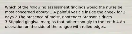 Which of the following assessment findings would the nurse be most concerned about? 1.A painful vesicle inside the cheek for 2 days 2.The presence of moist, nontender Stenson's ducts 3.Stippled gingival margins that adhere snugly to the teeth 4.An ulceration on the side of the tongue with rolled edges.