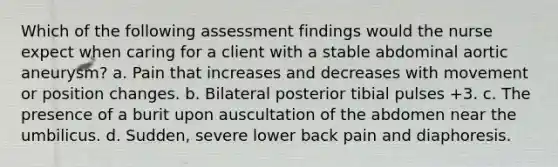 Which of the following assessment findings would the nurse expect when caring for a client with a stable abdominal aortic aneurysm? a. Pain that increases and decreases with movement or position changes. b. Bilateral posterior tibial pulses +3. c. The presence of a burit upon auscultation of the abdomen near the umbilicus. d. Sudden, severe lower back pain and diaphoresis.