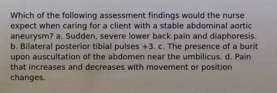 Which of the following assessment findings would the nurse expect when caring for a client with a stable abdominal aortic aneurysm? a. Sudden, severe lower back pain and diaphoresis. b. Bilateral posterior tibial pulses +3. c. The presence of a burit upon auscultation of the abdomen near the umbilicus. d. Pain that increases and decreases with movement or position changes.