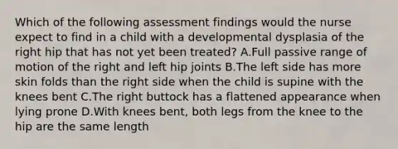 Which of the following assessment findings would the nurse expect to find in a child with a developmental dysplasia of the right hip that has not yet been treated? A.Full passive range of motion of the right and left hip joints B.The left side has more skin folds than the right side when the child is supine with the knees bent C.The right buttock has a flattened appearance when lying prone D.With knees bent, both legs from the knee to the hip are the same length