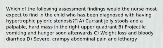 Which of the following assessment findings would the nurse most expect to find in the child who has been diagnosed with having hypertrophic pyloric stenosis? A) Currant jelly stools and a palpable, hard mass in the right upper quadrant B) Projectile vomiting and hunger soon afterwards C) Weight loss and bloody diarrhea D) Severe, crampy abdominal pain and lethargy