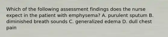 Which of the following assessment findings does the nurse expect in the patient with emphysema? A. purulent sputum B. diminished breath sounds C. generalized edema D. dull chest pain