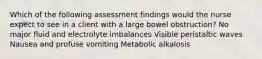 Which of the following assessment findings would the nurse expect to see in a client with a large bowel obstruction? No major fluid and electrolyte imbalances Visible peristaltic waves Nausea and profuse vomiting Metabolic alkalosis