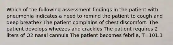 Which of the following assessment findings in the patient with pneumonia indicates a need to remind the patient to cough and deep breathe? The patient complains of chest discomfort. The patient develops wheezes and crackles The patient requires 2 liters of O2 nasal cannula The patient becomes febrile, T=101.1