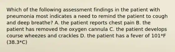 Which of the following assessment findings in the patient with pneumonia most indicates a need to remind the patient to cough and deep breathe? A. the patient reports chest pain B. the patient has removed the oxygen cannula C. the patient develops course wheezes and crackles D. the patient has a fever of 101*F (38.3*C)