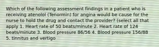 Which of the following assessment findings in a patient who is receiving atenolol (Tenormin) for angina would be cause for the nurse to hold the drug and contact the provider? (select all that apply 1. Heart rate of 50 beats/minute 2. Heart rate of 124 beats/minute 3. Blood pressure 86/56 4. Blood pressure 156/88 5. tinnitus and vertigo