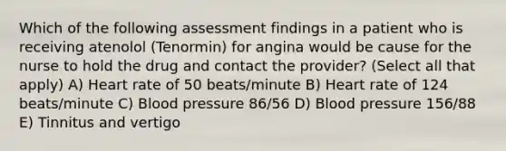 Which of the following assessment findings in a patient who is receiving atenolol (Tenormin) for angina would be cause for the nurse to hold the drug and contact the provider? (Select all that apply) A) Heart rate of 50 beats/minute B) Heart rate of 124 beats/minute C) Blood pressure 86/56 D) Blood pressure 156/88 E) Tinnitus and vertigo