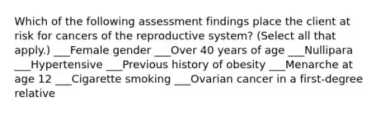 Which of the following assessment findings place the client at risk for cancers of the reproductive system? (Select all that apply.) ___Female gender ___Over 40 years of age ___Nullipara ___Hypertensive ___Previous history of obesity ___Menarche at age 12 ___Cigarette smoking ___Ovarian cancer in a first-degree relative