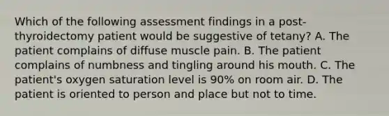 Which of the following assessment findings in a post-thyroidectomy patient would be suggestive of tetany? A. The patient complains of diffuse muscle pain. B. The patient complains of numbness and tingling around his mouth. C. The patient's oxygen saturation level is 90% on room air. D. The patient is oriented to person and place but not to time.