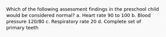 Which of the following assessment findings in the preschool child would be considered normal? a. Heart rate 90 to 100 b. Blood pressure 120/80 c. Respiratory rate 20 d. Complete set of primary teeth