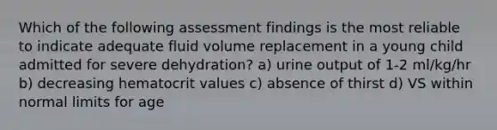 Which of the following assessment findings is the most reliable to indicate adequate fluid volume replacement in a young child admitted for severe dehydration? a) urine output of 1-2 ml/kg/hr b) decreasing hematocrit values c) absence of thirst d) VS within normal limits for age