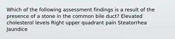 Which of the following assessment findings is a result of the presence of a stone in the common bile duct? Elevated cholesterol levels Right upper quadrant pain Steatorrhea Jaundice