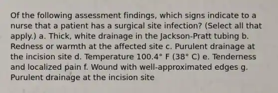 Of the following assessment findings, which signs indicate to a nurse that a patient has a surgical site infection? (Select all that apply.) a. Thick, white drainage in the Jackson-Pratt tubing b. Redness or warmth at the affected site c. Purulent drainage at the incision site d. Temperature 100.4° F (38° C) e. Tenderness and localized pain f. Wound with well-approximated edges g. Purulent drainage at the incision site