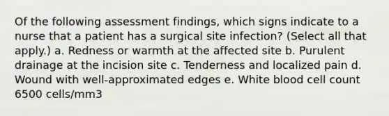 Of the following assessment findings, which signs indicate to a nurse that a patient has a surgical site infection? (Select all that apply.) a. Redness or warmth at the affected site b. Purulent drainage at the incision site c. Tenderness and localized pain d. Wound with well-approximated edges e. White blood cell count 6500 cells/mm3