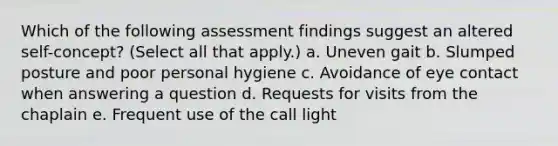 Which of the following assessment findings suggest an altered self-concept? (Select all that apply.) a. Uneven gait b. Slumped posture and poor personal hygiene c. Avoidance of eye contact when answering a question d. Requests for visits from the chaplain e. Frequent use of the call light