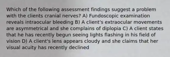 Which of the following assessment findings suggest a problem with the clients <a href='https://www.questionai.com/knowledge/kE0S4sPl98-cranial-nerves' class='anchor-knowledge'>cranial nerves</a>? A) Fundoscopic examination reveals intraocular bleeding B) A client's extraocular movements are asymmetrical and she complains of diplopia C) A client states that he has recently begun seeing lights flashing in his field of vision D) A client's lens appears cloudy and she claims that her visual acuity has recently declined