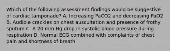 Which of the following assessment findings would be suggestive of cardiac tamponade? A. Increasing PaCO2 and decreasing PaO2 B. Audible crackles on chest auscultation and presence of frothy sputum C. A 20 mm Hg drop in systolic blood pressure during respiration D. Normal ECG combined with complaints of chest pain and shortness of breath