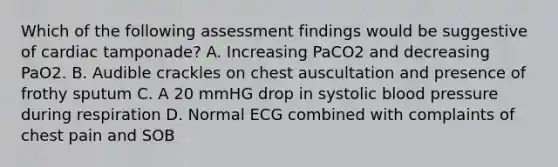 Which of the following assessment findings would be suggestive of cardiac tamponade? A. Increasing PaCO2 and decreasing PaO2. B. Audible crackles on chest auscultation and presence of frothy sputum C. A 20 mmHG drop in systolic blood pressure during respiration D. Normal ECG combined with complaints of chest pain and SOB