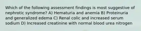 Which of the following assessment findings is most suggestive of nephrotic syndrome? A) Hematuria and anemia B) Proteinuria and generalized edema C) Renal colic and increased serum sodium D) Increased creatinine with normal blood urea nitrogen