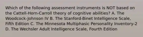 Which of the following assessment instruments is NOT based on the Cattell-Horn-Carroll theory of cognitive abilities? A. The Woodcock-Johnson IV B. The Stanford-Binet Intelligence Scale, Fifth Edition C. The Minnesota Multiphasic Personality Inventory-2 D. The Wechsler Adult Intelligence Scale, Fourth Edition