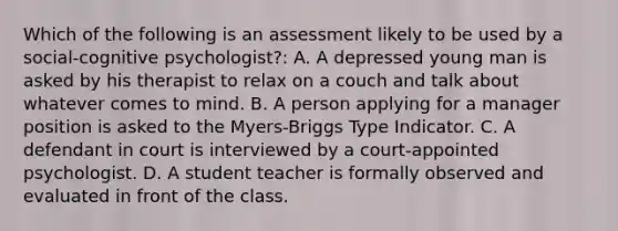 Which of the following is an assessment likely to be used by a social-cognitive psychologist?: A. A depressed young man is asked by his therapist to relax on a couch and talk about whatever comes to mind. B. A person applying for a manager position is asked to the Myers-Briggs Type Indicator. C. A defendant in court is interviewed by a court-appointed psychologist. D. A student teacher is formally observed and evaluated in front of the class.