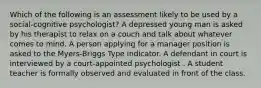 Which of the following is an assessment likely to be used by a social-cognitive psychologist? A depressed young man is asked by his therapist to relax on a couch and talk about whatever comes to mind. A person applying for a manager position is asked to the Myers-Briggs Type Indicator. A defendant in court is interviewed by a court-appointed psychologist . A student teacher is formally observed and evaluated in front of the class.