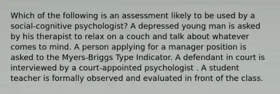 Which of the following is an assessment likely to be used by a social-cognitive psychologist? A depressed young man is asked by his therapist to relax on a couch and talk about whatever comes to mind. A person applying for a manager position is asked to the Myers-Briggs Type Indicator. A defendant in court is interviewed by a court-appointed psychologist . A student teacher is formally observed and evaluated in front of the class.