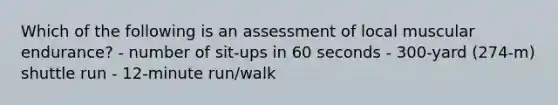 Which of the following is an assessment of local muscular endurance? - number of sit-ups in 60 seconds - 300-yard (274-m) shuttle run - 12-minute run/walk