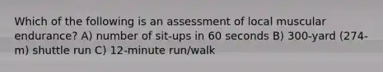 Which of the following is an assessment of local muscular endurance? A) number of sit-ups in 60 seconds B) 300-yard (274-m) shuttle run C) 12-minute run/walk