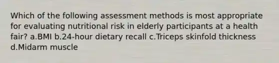 Which of the following assessment methods is most appropriate for evaluating nutritional risk in elderly participants at a health fair? a.BMI b.24-hour dietary recall c.Triceps skinfold thickness d.Midarm muscle