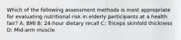 Which of the following assessment methods is most appropriate for evaluating nutritional risk in elderly participants at a health fair? A: BMI B: 24-hour dietary recall C: Triceps skinfold thickness D: Mid-arm muscle