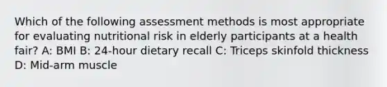 Which of the following assessment methods is most appropriate for evaluating nutritional risk in elderly participants at a health fair? A: BMI B: 24-hour dietary recall C: Triceps skinfold thickness D: Mid-arm muscle