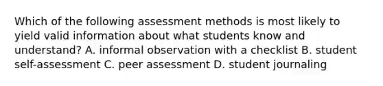 Which of the following assessment methods is most likely to yield valid information about what students know and understand? A. informal observation with a checklist B. student self-assessment C. peer assessment D. student journaling