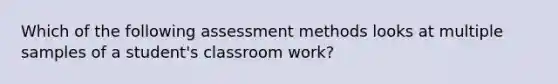 Which of the following assessment methods looks at multiple samples of a student's classroom work?